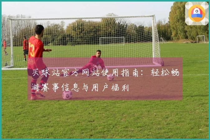 买球站官方网站使用指南：轻松畅游赛事信息与用户福利