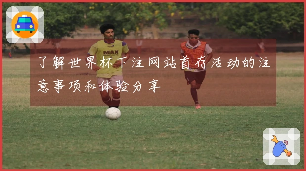 了解世界杯下注网站首存活动的注意事项和体验分享